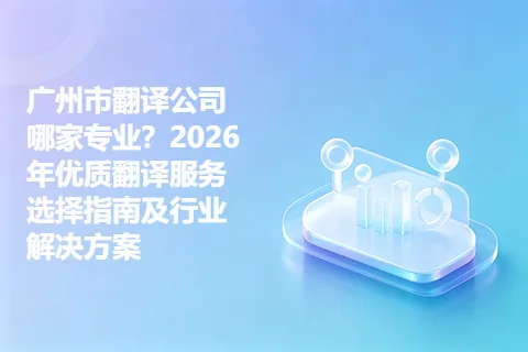 广州市翻译公司哪家专业？2026年优质翻译服务选择指南及行业解决方案