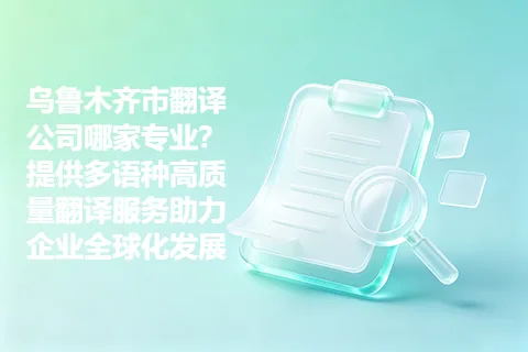 乌鲁木齐市翻译公司哪家专业？提供多语种高质量翻译服务助力企业全球化发展