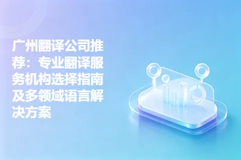 广州翻译公司推荐：专业翻译服务机构选择指南及多领域语言解决方案