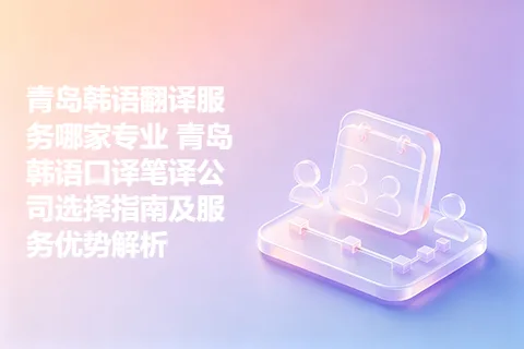 青岛韩语翻译服务哪家专业 青岛韩语口译笔译公司选择指南及服务优势解析