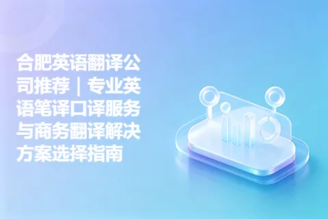 合肥英语翻译公司推荐｜专业英语笔译口译服务与商务翻译解决方案选择指南