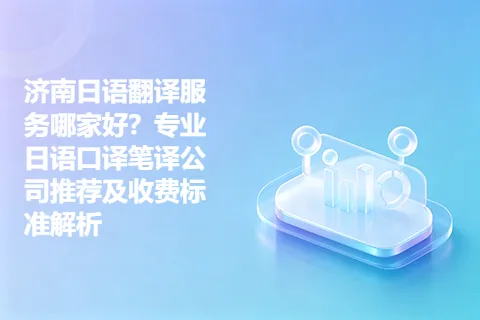 济南日语翻译服务哪家好？专业日语口译笔译公司推荐及收费标准解析