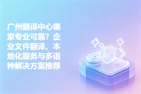 广州翻译中心哪家专业可靠？企业文件翻译、本地化服务与多语种解决方案推荐