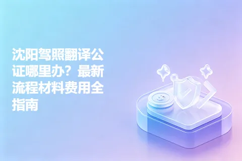沈阳驾照翻译公证哪里办？最新流程材料费用全指南