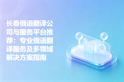长春俄语翻译公司与服务平台推荐：专业俄语翻译服务及多领域解决方案指南