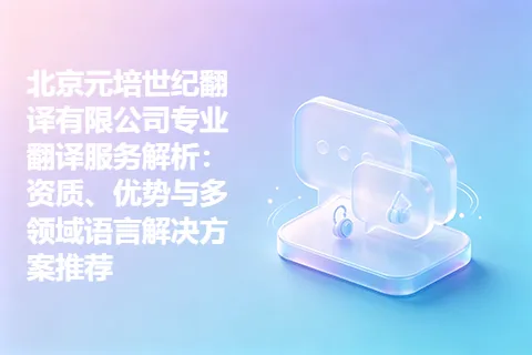 北京元培世纪翻译有限公司专业翻译服务解析：资质、优势与多领域语言解决方案推荐