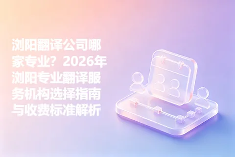 浏阳翻译公司哪家专业？2026年浏阳专业翻译服务机构选择指南与收费标准解析
