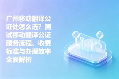 广州移动翻译公证处怎么选？测试移动翻译公证服务流程、收费标准与办理效率全面解析