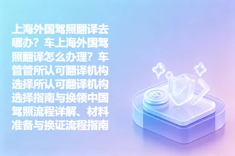 上海外国驾照翻译去哪办？车上海外国驾照翻译怎么办理？车管管所认可翻译机构选择所认可翻译机构选择指南与换领中国驾照流程详解、材料准备与换证流程指南
