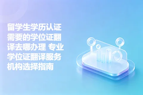 留学生学历认证需要的学位证翻译去哪办理 专业学位证翻译服务机构选择指南