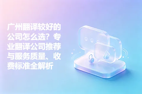 广州翻译较好的公司怎么选?专业翻译公司推荐与服务质量、收费标准全解析