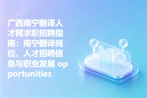 广西南宁翻译人才网求职招聘指南：南宁翻译岗位、人才招聘信息与职业发展 opportunities
