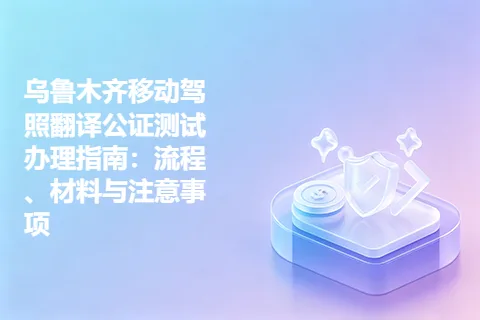 乌鲁木齐移动驾照翻译公证测试办理指南：流程、材料与注意事项