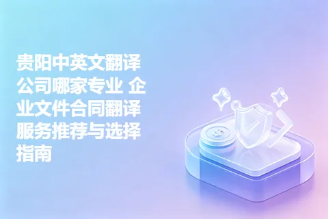 贵阳中英文翻译公司哪家专业 企业文件合同翻译服务推荐与选择指南