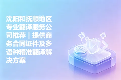 沈阳和抚顺地区专业翻译服务公司推荐｜提供商务合同证件及多语种精准翻译解决方案