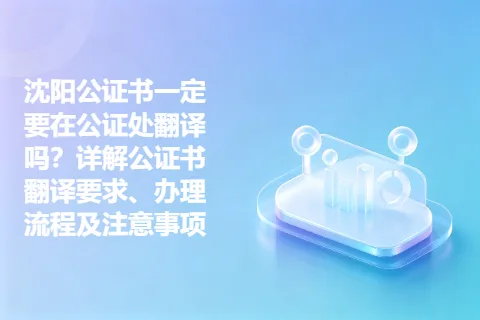 沈阳公证书一定要在公证处翻译吗？详解公证书翻译要求、办理流程及注意事项