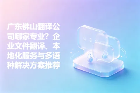 广东佛山翻译公司哪家专业？企业文件翻译、本地化服务与多语种解决方案推荐