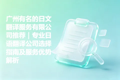 广州有名的日文翻译服务有限公司推荐｜专业日语翻译公司选择指南及服务优势解析