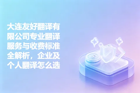 大连友好翻译有限公司专业翻译服务与收费标准全解析，企业及个人翻译怎么选