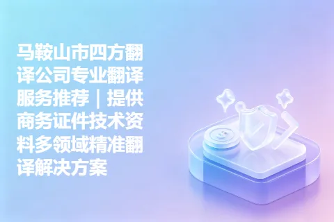 马鞍山市四方翻译公司专业翻译服务推荐｜提供商务证件技术资料多领域精准翻译解决方案