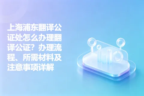 上海浦东翻译公证处怎么办理翻译公证？办理流程、所需材料及注意事项详解