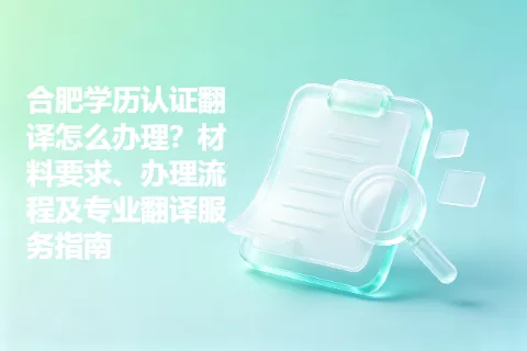 合肥学历认证翻译怎么办理？材料要求、办理流程及专业翻译服务指南