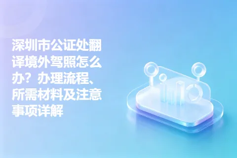 深圳市公证处翻译境外驾照怎么办？办理流程、所需材料及注意事项详解