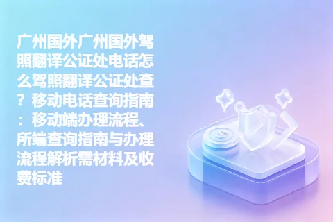 广州国外广州国外驾照翻译公证处电话怎么驾照翻译公证处查？移动电话查询指南：移动端办理流程、所端查询指南与办理流程解析需材料及收费标准