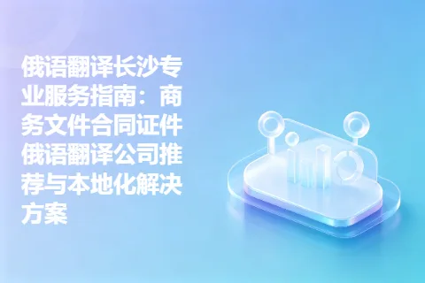 俄语翻译长沙专业服务指南：商务文件合同证件俄语翻译公司推荐与本地化解决方案