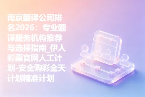 南京翻译公司排名2026：专业翻译服务机构推荐与选择指南_伊人彩票官网人工计划-安全购彩全天计划精准计划