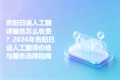 贵阳日语人工翻译服务怎么收费？2026年贵阳日语人工翻译价格与服务选择指南