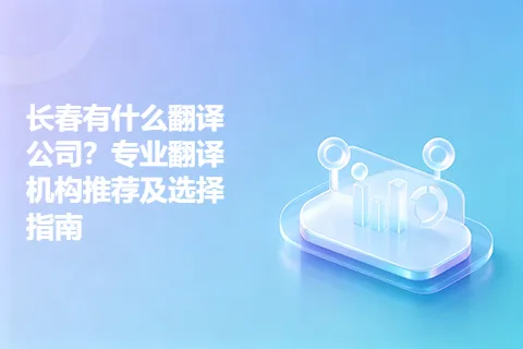 长春有什么翻译公司？专业翻译机构推荐及选择指南
