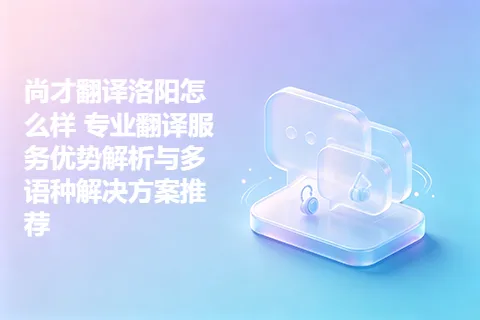 尚才翻译洛阳怎么样 专业翻译服务优势解析与多语种解决方案推荐