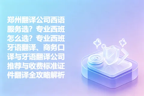 郑州翻译公司西语服务选？专业西班怎么选？专业西班牙语翻译、商务口译与牙语翻译公司推荐与收费标准证件翻译全攻略解析