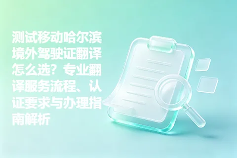 测试移动哈尔滨境外驾驶证翻译怎么选？专业翻译服务流程、认证要求与办理指南解析