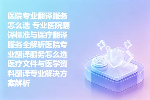 医院专业翻译服务怎么选 专业医院翻译标准与医疗翻译服务全解析医院专业翻译服务怎么选 医疗文件与医学资料翻译专业解决方案解析