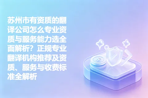 苏州市有资质的翻译公司怎么专业资质与服务能力选全面解析？正规专业翻译机构推荐及资质、服务与收费标准全解析
