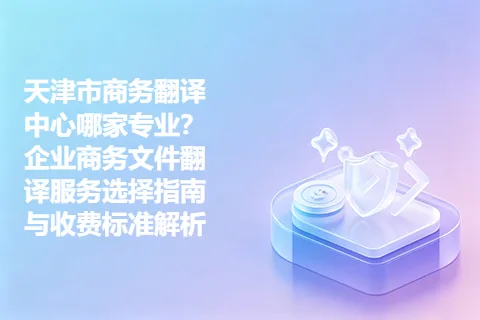 天津市商务翻译中心哪家专业？企业商务文件翻译服务选择指南与收费标准解析