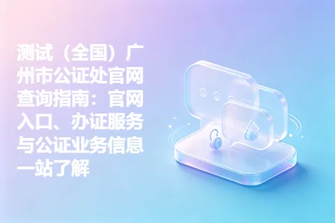 测试（全国）广州市公证处官网查询指南：官网入口、办证服务与公证业务信息一站了解