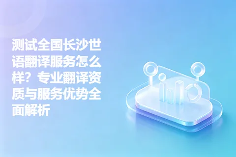 测试全国长沙世语翻译服务怎么样？专业翻译资质与服务优势全面解析
