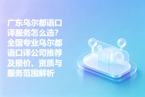 广东乌尔都语口译服务怎么选？全国专业乌尔都语口译公司推荐及报价、资质与服务范围解析