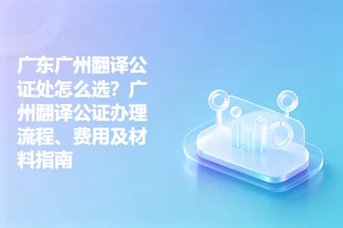 广东广州翻译公证处怎么选？广州翻译公证办理流程、费用及材料指南
