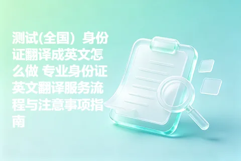 测试(全国）身份证翻译成英文怎么做 专业身份证英文翻译服务流程与注意事项指南
