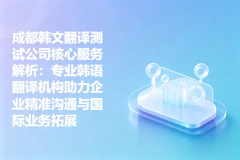 成都韩文翻译测试公司核心服务解析：专业韩语翻译机构助力企业精准沟通与国际业务拓展