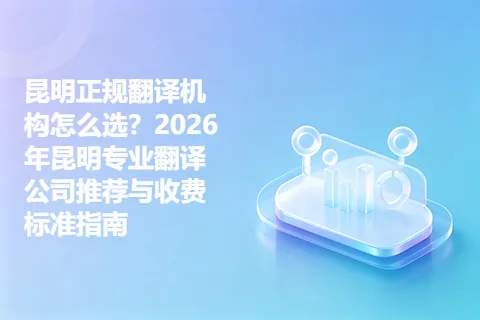 昆明正规翻译机构怎么选？2026年昆明专业翻译公司推荐与收费标准指南