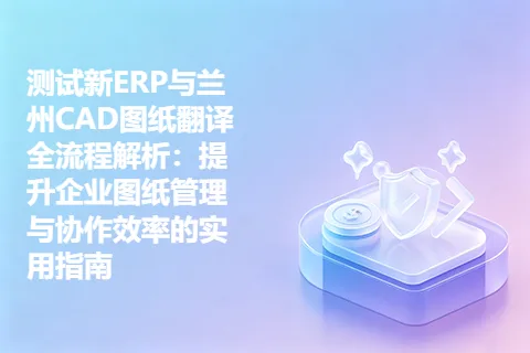 测试新ERP与兰州CAD图纸翻译全流程解析：提升企业图纸管理与协作效率的实用指南