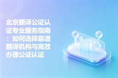 北京翻译公证认证专业服务指南：如何选择靠谱翻译机构与高效办理公证认证