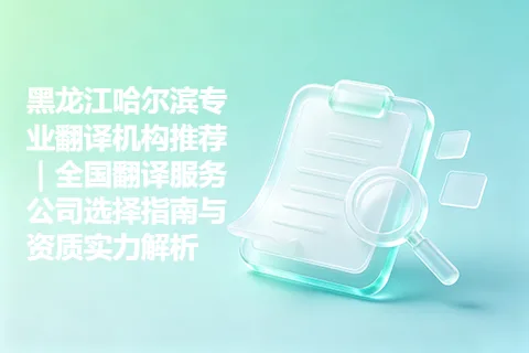 黑龙江哈尔滨专业翻译机构推荐｜全国翻译服务公司选择指南与资质实力解析