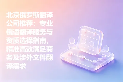 北京俄罗斯翻译公司推荐：专业俄语翻译服务与资质选择指南，精准高效满足商务及涉外文件翻译需求