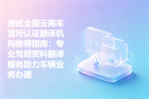 测试全国云南车管所认证翻译机构推荐指南：专业驾照资料翻译服务助力车辆业务办理